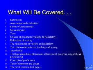8/24/2021
2
What Will Be Covered. . .
1. Definitions
2. Assessment and evaluation
3. Forms of Assessments
4. Measurements
5. Tests
6. Criteria of good tests (validity & Reliability)
7. Reliability of scoring
8. The relationship of validity and reliability
9. The relationship between teaching and testing
10. practicality
11. Test types (aptitude, placement, achievement, progress, diagnostic &
proficiency)
12. Concepts of proficiency
13. Test of Grammar and usage
14. The most common task types .
 