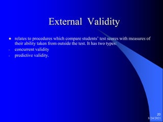 External Validity
 relates to procedures which compare students’ test scores with measures of
their ability taken from outside the test. It has two types:
- concurrent validity
- predictive validity.
8/24/2021
20
 