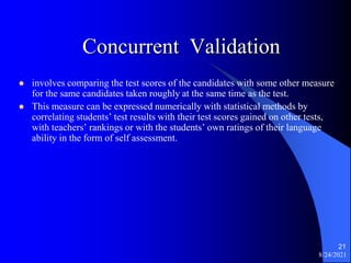 Concurrent Validation
 involves comparing the test scores of the candidates with some other measure
for the same candidates taken roughly at the same time as the test.
 This measure can be expressed numerically with statistical methods by
correlating students’ test results with their test scores gained on other tests,
with teachers’ rankings or with the students’ own ratings of their language
ability in the form of self assessment.
8/24/2021
21
 