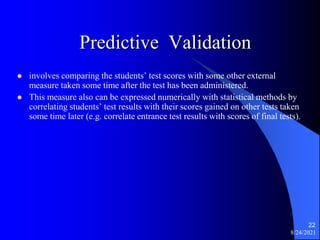 Predictive Validation
 involves comparing the students’ test scores with some other external
measure taken some time after the test has been administered.
 This measure also can be expressed numerically with statistical methods by
correlating students’ test results with their scores gained on other tests taken
some time later (e.g. correlate entrance test results with scores of final tests).
8/24/2021
22
 