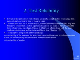 2. Test Reliability
 It refers to the consistency with which a test can be scored, that is, consistency from
person to person, time to time or place to place.
 It means that tests are to be constructed, administered and scored in such a way that
the scores obtained on a test on a particular occasion are likely to be very similar to
those which would have been obtained if it had been administered with the same
students with the same ability, but at a different time (Hughes, 1991)
 There are two components of test reliability:
- the reliability of the scores on the performance of candidates from occasion to occasion,
which can be ensured by the construction and the administration
- the reliability of scoring
8/24/2021
23
 