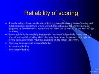 Reliability of scoring
 It can be achieved more easily with objectively scored tests (e.g. tests of reading and
listening comprehension), in which scoring does not require the scorer’s personal
judgment of the correctness, because the test items can be marked on the basis of right
or wrong.
 Scorer reliability is especially important in the case of subjectively scored tests (i.e.
tests of writing and speaking skills), because they cannot be assessed on a right or
wrong basis, assessment requires a judgment on the part of the scorers.
 There are two aspects of scorer reliability:
- intra-rater reliability
- inter-rater reliability
8/24/2021
24
 
