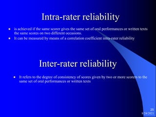 Intra-rater reliability
 is achieved if the same scorer gives the same set of oral performances or written texts
the same scores on two different occasions.
 It can be measured by means of a correlation coefficient intra-rater reliability
8/24/2021
25
Inter-rater reliability
 It refers to the degree of consistency of scores given by two or more scorers to the
same set of oral performances or written texts
 