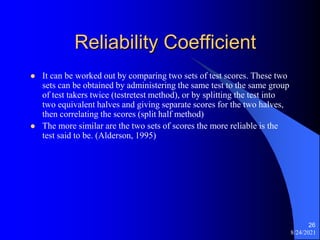 Reliability Coefficient
 It can be worked out by comparing two sets of test scores. These two
sets can be obtained by administering the same test to the same group
of test takers twice (testretest method), or by splitting the test into
two equivalent halves and giving separate scores for the two halves,
then correlating the scores (split half method)
 The more similar are the two sets of scores the more reliable is the
test said to be. (Alderson, 1995)
8/24/2021
26
 