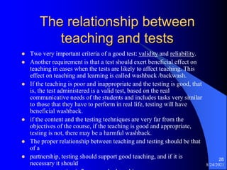 The relationship between
teaching and tests
 Two very important criteria of a good test: validity and reliability.
 Another requirement is that a test should exert beneficial effect on
teaching in cases when the tests are likely to affect teaching. This
effect on teaching and learning is called washback /backwash.
 If the teaching is poor and inappropriate and the testing is good, that
is, the test administered is a valid test, based on the real
communicative needs of the students and includes tasks very similar
to those that they have to perform in real life, testing will have
beneficial washback.
 if the content and the testing techniques are very far from the
objectives of the course, if the teaching is good and appropriate,
testing is not, there may be a harmful washback.
 The proper relationship between teaching and testing should be that
of a
 partnership, testing should support good teaching, and if it is
necessary it should 8/24/2021
28
 