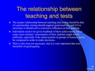 The relationship between
teaching and tests
 The proper relationship between teaching and testing should be that
of a partnership, testing should support good teaching, and if it is
necessary it should exert a corrective influence on bad teaching.
 Individuals need to be given feedback of their achievement, but in
some cases teachers’ assessments of their students might not be
sufficient, especially if the achievements of groups of learners are to
be compared in order to make decisions.
 That is why tests are necessary, but it is very important that tests
should be of good quality.
8/24/2021
29
 