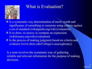 8/24/2021
3
What is Evaluation?
 Is a systematic way determination of merit, worth and
significance of something or someone using criteria against
a set of standard (wikippedia.org/wiki/evaluation)
 Is to draw; to assess; to compute an expression
(wikitionary.org/wiki/evaluation)
 Is the process of making judgment based on criteria and
evidence (www.sbctc.edu/College/e-assessglosary)
Is a term involves the systematic way of gathering
reliable and relevant information for the purpose of making
decisions.
 