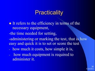 Practicality
 It refers to the efficiency in terms of the
necessary equipment,
-the time needed for setting,
-administering or marking the test, that is how
easy and quick it is to set or score the test
- how much it costs, how simple it is,
- how much equipment is required to
administer it.
8/24/2021
30
 