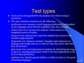 Test types
 Tests can be distinguished by the purposes for which testing is
carried out
 The most common categories are the following
- proficiency test: measure overall language proficiency independent
of any language course that the candidates may have attended
- achievement test: measure the students’ achievement on a
completed course of studies
- progress test: measure how much the students have learnt of the
recently taught material
- diagnostic test: diagnose students’ strengths and weaknesses in
language knowledge and use, to find out what they know and what
they do not know
- placement test: assist placement of students by identifying the stage
or part of a teaching programme which is the most appropriate to the
level of their proficiency
- aptitude test: identify general abilities, to find out who is to be good
at learning languages 8/24/2021
31
 