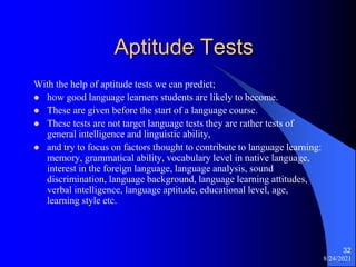 Aptitude Tests
With the help of aptitude tests we can predict;
 how good language learners students are likely to become.
 These are given before the start of a language course.
 These tests are not target language tests they are rather tests of
general intelligence and linguistic ability,
 and try to focus on factors thought to contribute to language learning:
memory, grammatical ability, vocabulary level in native language,
interest in the foreign language, language analysis, sound
discrimination, language background, language learning attitudes,
verbal intelligence, language aptitude, educational level, age,
learning style etc.
8/24/2021
32
 