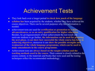 Achievement Tests
 They look back over a longer period to check how much of the language
 syllabus has been acquired by the students, whether they have achieved the
course objectives. There can be several purposes why this information is
needed:
 achievement tests are used for certification or promotion to a more
advancedcourse, or as an entry qualification for higher education.
Besides, by givingassessment of their achievement the test result can
motivate students to go further, the information can be used for planning
the next phase, it can show how successful the whole course has been in
achieving objectives, moreover it can show the possible strengths and
weaknesses of the whole language programme, which can be used to
make amendments in the course programme.
 Achievement tests are always based on the taught syllabus and the
teaching methods used in the course. Their content is closely related to the
course content, to the materials and books that were used and the testing
techniques reflect the recommended methodology..
8/24/2021
34
 