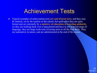 Achievement Tests
 Typical examples of achievement tests are end of term tests, and they may
be internal, set by the teacher or the school, but quite often they are quite
formal and set externally by a ministry of education or a testing authority.
As they are looking back over a long period and have to test a broad range of
language, they are large-scale tests covering most or all the four skills. They
are summative in nature, and are administered at the end of the course.
8/24/2021
35
 