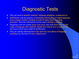Diagnostic Tests
 They are used to identify students’ language problems, weaknesses or
 deficiencies with the purpose of obtaining information of which language
areas require further teaching in order to plan future teaching
priorities. Then this information can be used to design a syllabus.
 Diagnostic tests are usually large scale tests, they look back over a wide
range of language that students should have learnt over a long period
and assess which areas might be problematic.
 They are usually administered at the start of a new phase of language
teaching (e.g. the start of a new school year)
8/24/2021
37
 