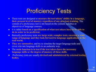 Proficiency Tests
 These tests are designed to measure the test takers’ ability in a language,
their present level of mastery regardless of any previous training. The
content of a proficiency test is not based on the content, syllabus or
objectives of language courses;
 it is rather based on a specification of what test takers have to be able to
do in order to be proficient.
 Basically proficiency tests are large scale, complex tests, covering a wide
range of language and they look forward to language applications in the
real world.
 They are summative, and try to simulate the target language tasks and
cover relevant language skills in an authentic way.
 The main function is to test if the test takers have the necessary
language skills or the degree of mastery of these skills.
 Proficiency tests are usually devised and administered by external testing
bodies.
8/24/2021
38
 