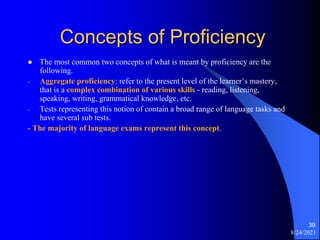 Concepts of Proficiency
 The most common two concepts of what is meant by proficiency are the
following.
- Aggregate proficiency: refer to the present level of the learner’s mastery,
that is a complex combination of various skills - reading, listening,
speaking, writing, grammatical knowledge, etc.
- Tests representing this notion of contain a broad range of language tasks and
have several sub tests.
- The majority of language exams represent this concept.
8/24/2021
39
 