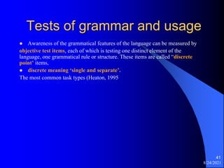Tests of grammar and usage
 Awareness of the grammatical features of the language can be measured by
objective test items, each of which is testing one distinct element of the
language, one grammatical rule or structure. These items are called “discrete
point’ items,
 discrete meaning ‘single and separate’.
The most common task types (Heaton, 1995
8/24/2021
41
 
