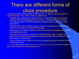 There are different forms of
cloze procedure
- Traditional (also called mechanical deletion) cloze: in which words are deleted at
regular intervals, every sixth, seventh or eighth word.
- Modified (also called selected deletion) cloze: in which the words are deleted at
irregular intervals depending on the test focus. All deletions may focus on the
same language point or different but specific language points e.g. past tense forms,
prepositions.
- Multiple-choice cloze: which is an easier version of a traditional or modified cloze,
where several options are offered for each gap.
- Banked cloze: in which the deleted words are listed below the gapped text, usually
in an alphabetical order
- Authentic cloze: which is a version of a traditional cloze, where a number of
letters are cut off from the beginning or/and of each line. The text looks as if it has
been clipped in a photocopier.
- C-test: in which every second word in a text is partially deleted, leaving the first half
of the deleted word.
- Cloze elide: where words which do not belong there are inserted in the text and test
takers have to find where the insertions are.
8/24/2021
43
 