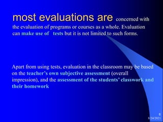 8/24/2021
6
most evaluations are concerned with
the evaluation of programs or courses as a whole. Evaluation
can make use of tests but it is not limited to such forms.
Apart from using tests, evaluation in the classroom may be based
on the teacher’s own subjective assessment (overall
impression), and the assessment of the students’ classwork and
their homework
 