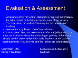 Evaluation & Assessment
- Assessment involves testing, measuring or judging the progress,
the achievement or the language proficiency of the learners.
- The focus is on the students’ learning and the outcomes of
teaching
- Assessment may be one part of an evaluation
- In some cases classroom assessment can be non-judgemental, and
does not provide evidence for evaluating or grading students, it is
simply used to assess and provide early feedback on the students’
learning before tests, midterm and final exams are administered.
Assessment is the
learner’s feedback
Evaluation is the teacher’s
feedback
 