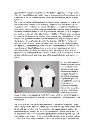 appeal to them also opening up the opportunity to do bigger spread images across
the t-shirt. I would like to see a wider range of products coming from the band but it
is expected to see the first release small just in case all doesn’t go well on product
turnover.
The genre for the brand I believe is as I mentioned before very urban so looking into
that subject there comes a lot of underlying sub genres from different sports, the
music listened to, events that the people attend and of course the clothes that they
wear, so this gives the brand an opportunity to appeal to a wide range of people but
could also deter some people as they may believe the product is to set to one genre
and is not open others if all the advertising is in that form. A brand who’s advertising
is on point and is an extremely renound brand is Carhartt recently all of there poster
designs have given the effect that they have been drawn, in particularly one which
stands out is a group of images drawn by the illustrator SHOHEI. The thing which
gives the brand the upper hand is the money they can put in too there campaigns
and it proves, it catches the eye of the consumer. Carhartt’s target audience is a lot
wider than what Classified have aimed at as the brands logo is so simple that it
cannot be defined to one particular demographic, the only thing which it isn’t is
sportswear like football as but more towards extreme sports but the brands product
range is wide from work wear to ski wear which gives the brand a wide variety to
aim at.
As I have said previously I
believe that the company
need to have a wider
selection of clothes so
that the consumer has a
variety to choose from
and different tastes can
caught then again that
will lead to the widening
of the market. I
personally like the fact
there is little content on
the t-shirt and believe
that subtle is a suave
image to take but some people prefer t-shirt designs which are extremely out there
with pictures and colours this may want to be considered for different designs as the
brand grows.
The brand is shown how it matches the genre by its advertising, the poster comes
across scruffy but still looks well edited, especially with the tape in the corners which
I think adds a great effect to it. The model gives it a rugged look and matches the
genre of urban and he looks the age of the demographic I believe is set at with the
16-25 year olds. The environment of the photo shoot matches the graffiti style text
that has been used for parts of the branding of the product. Once again I do feel that
a character or brand image is needed to top off the brands image, it could make an
 