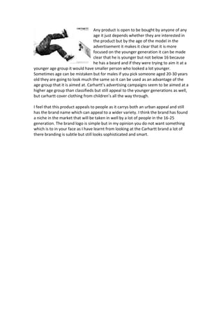 Any product is open to be bought by anyone of any
age it just depends whether they are interested in
the product but by the age of the model in the
advertisement it makes it clear that it is more
focused on the younger generation it can be made
clear that he is younger but not below 16 because
he has a beard and if they were trying to aim it at a
younger age group it would have smaller person who looked a lot younger.
Sometimes age can be mistaken but for males if you pick someone aged 20-30 years
old they are going to look much the same so it can be used as an advantage of the
age group that it is aimed at. Carhartt’s advertising campaigns seem to be aimed at a
higher age group than classifieds but still appeal to the younger generations as well,
but carhartt cover clothing from children’s all the way through.
I feel that this product appeals to people as it carrys both an urban appeal and still
has the brand name which can appeal to a wider variety. I think the brand has found
a niche in the market that will be taken in well by a lot of people in the 16-25
generation. The brand logo is simple but in my opinion you do not want something
which is to in your face as I have learnt from looking at the Carhartt brand a lot of
there branding is subtle but still looks sophisticated and smart.
 