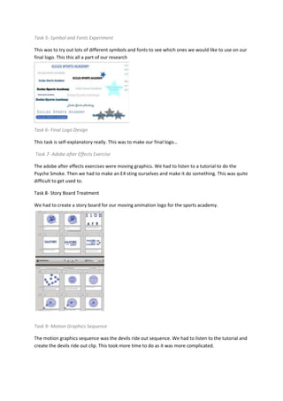 Task 5- Symbol and Fonts Experiment
This was to try out lots of different symbols and fonts to see which ones we would like to use on our
final logo. This this all a part of our research
Task 6- Final Logo Design
This task is self-explanatory really. This was to make our final logo…
Task 7- Adobe after Effects Exercise
The adobe after effects exercises were moving graphics. We had to listen to a tutorial to do the
Psyche Smoke. Then we had to make an E4 sting ourselves and make it do something. This was quite
difficult to get used to.
Task 8- Story Board Treatment
We had to create a story board for our moving animation logo for the sports academy.
Task 9- Motion Graphics Sequence
The motion graphics sequence was the devils ride out sequence. We had to listen to the tutorial and
create the devils ride out clip. This took more time to do as it was more complicated.
 