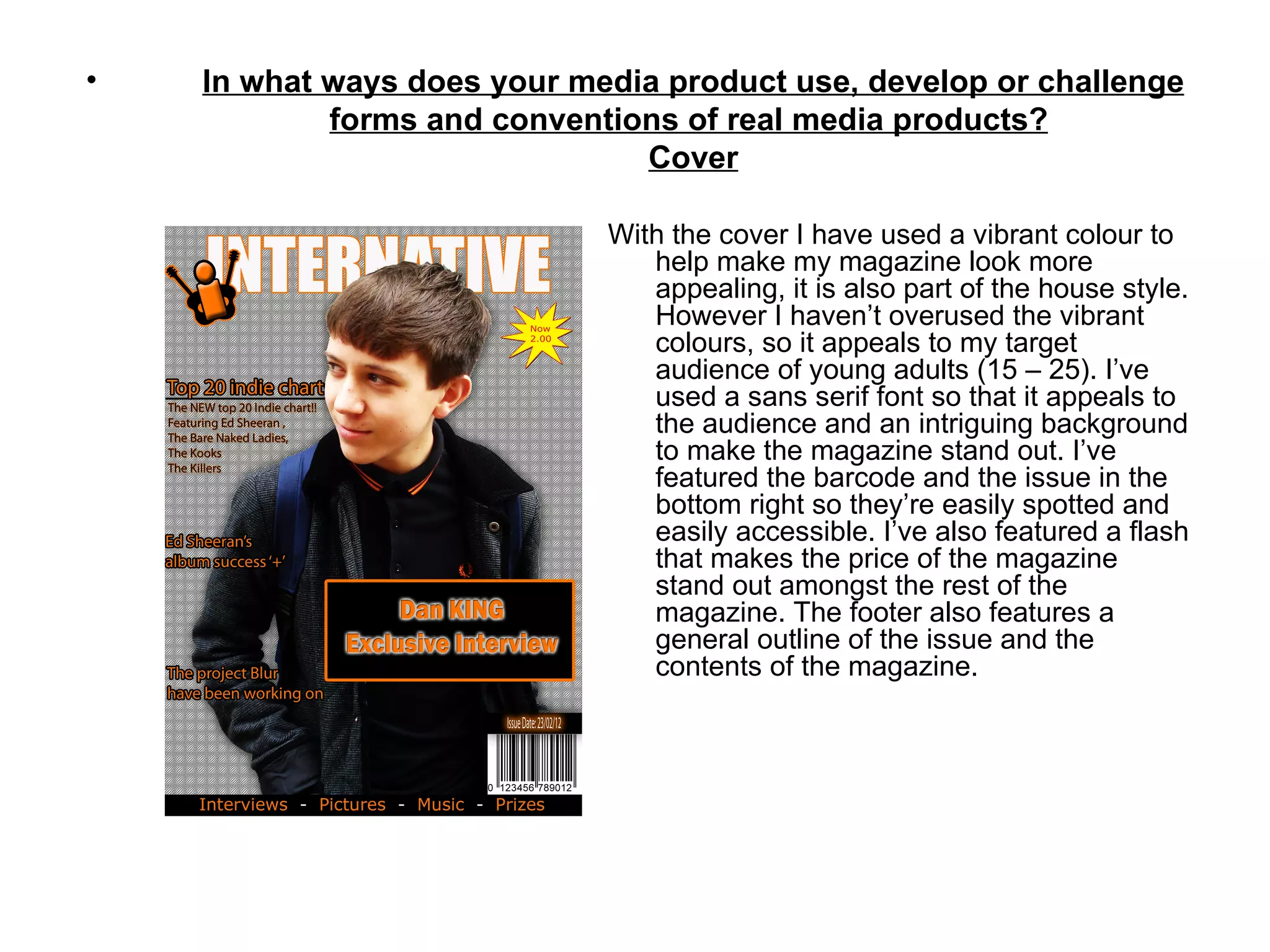 •   In what ways does your media product use, develop or challenge
            forms and conventions of real media products?
                               Cover

                             With the cover I have used a vibrant colour to
                                help make my magazine look more
                                appealing, it is also part of the house style.
                                However I haven’t overused the vibrant
                                colours, so it appeals to my target
                                audience of young adults (15 – 25). I’ve
                                used a sans serif font so that it appeals to
                                the audience and an intriguing background
                                to make the magazine stand out. I’ve
                                featured the barcode and the issue in the
                                bottom right so they’re easily spotted and
                                easily accessible. I’ve also featured a flash
                                that makes the price of the magazine
                                stand out amongst the rest of the
                                magazine. The footer also features a
                                general outline of the issue and the
                                contents of the magazine.
 