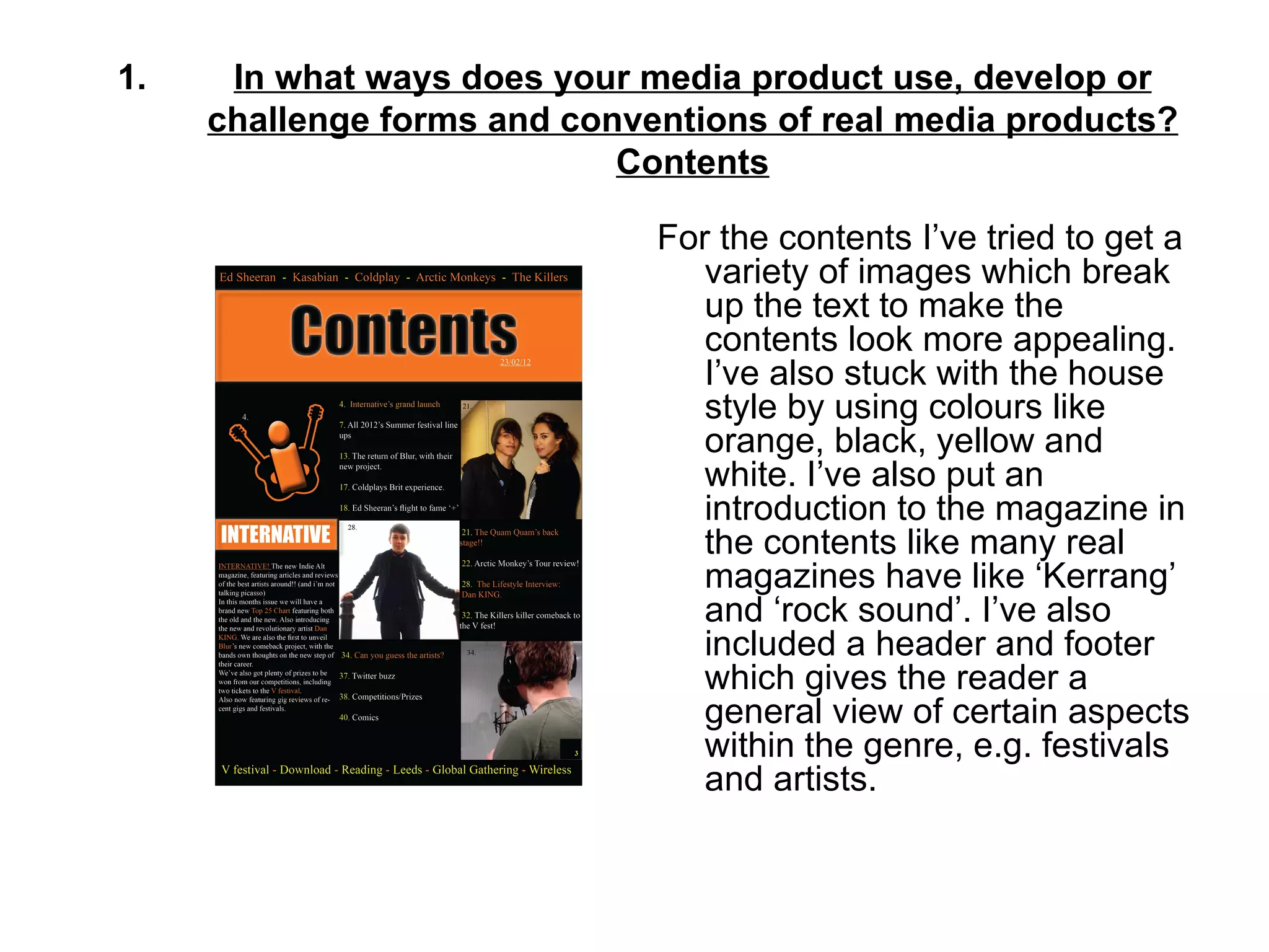 1.    In what ways does your media product use, develop or
     challenge forms and conventions of real media products?
                            Contents

                              For the contents I’ve tried to get a
                                 variety of images which break
                                 up the text to make the
                                 contents look more appealing.
                                 I’ve also stuck with the house
                                 style by using colours like
                                 orange, black, yellow and
                                 white. I’ve also put an
                                 introduction to the magazine in
                                 the contents like many real
                                 magazines have like ‘Kerrang’
                                 and ‘rock sound’. I’ve also
                                 included a header and footer
                                 which gives the reader a
                                 general view of certain aspects
                                 within the genre, e.g. festivals
                                 and artists.
 