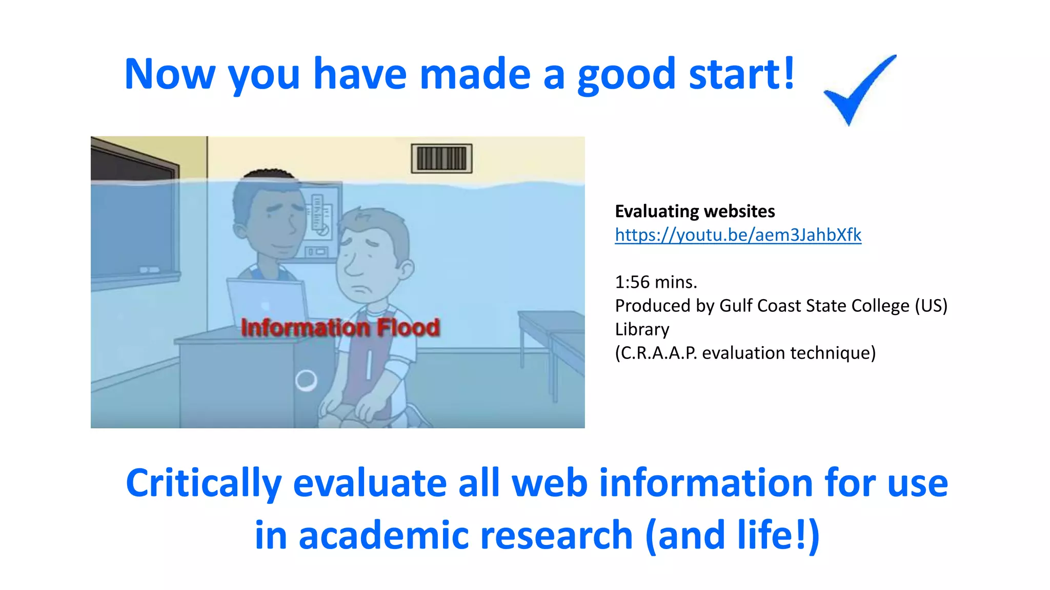 Now you have made a good start!
Critically evaluate all web information for use
in academic research (and life!)
Evaluating websites
https://youtu.be/aem3JahbXfk
1:56 mins.
Produced by Gulf Coast State College (US)
Library
(C.R.A.A.P. evaluation technique)
 