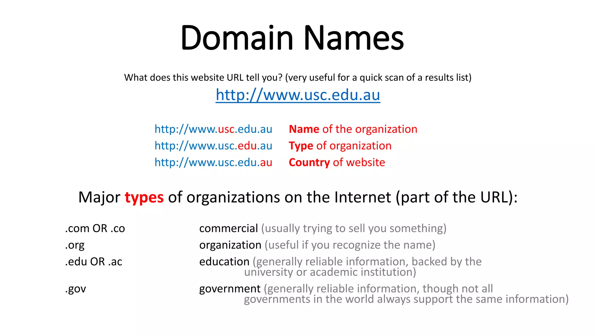 Domain Names
What does this website URL tell you? (very useful for a quick scan of a results list)
http://www.usc.edu.au
http://www.usc.edu.au Name of the organization
http://www.usc.edu.au Type of organization
http://www.usc.edu.au Country of website
Major types of organizations on the Internet (part of the URL):
.com OR .co commercial (usually trying to sell you something)
.org organization (useful if you recognize the name)
.edu OR .ac education (generally reliable information, backed by the
university or academic institution)
.gov government (generally reliable information, though not all
governments in the world always support the same information)
 