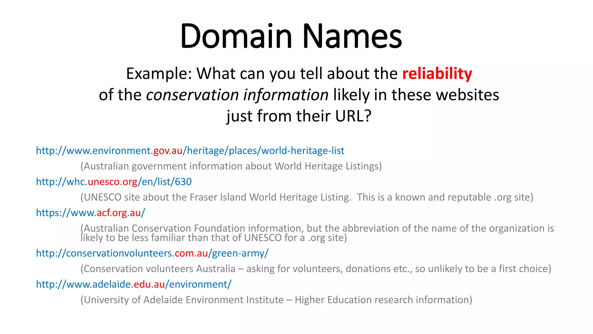 Domain Names
Example: What can you tell about the reliability
of the conservation information likely in these websites
just from their URL?
http://www.environment.gov.au/heritage/places/world-heritage-list
(Australian government information about World Heritage Listings)
http://whc.unesco.org/en/list/630
(UNESCO site about the Fraser Island World Heritage Listing. This is a known and reputable .org site)
https://www.acf.org.au/
(Australian Conservation Foundation information, but the abbreviation of the name of the organization is
likely to be less familiar than that of UNESCO for a .org site)
http://conservationvolunteers.com.au/green-army/
(Conservation volunteers Australia – asking for volunteers, donations etc., so unlikely to be a first choice)
http://www.adelaide.edu.au/environment/
(University of Adelaide Environment Institute – Higher Education research information)
 