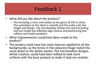 Feedback 1
• What did you like about the product?
– The branding is clear and relates to the genre of the tv show.
The animation on the ident is smooth and the audio suits the
length and design. The merchandise follows the same branding
and has simple but effective logo choices and positioning that
reflects real media products.
• What improvements could have been made to the
product?
• The posters could have has some textures applied to all the
backgrounds, so the bricks in the coloured image match the
same detail as the darker poster. The merchandise designs,
whilst creative, could have been edited to look more
uniform with the base product to make it look ore realistic.
 