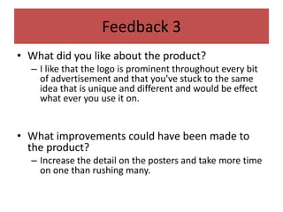 Feedback 3
• What did you like about the product?
– I like that the logo is prominent throughout every bit
of advertisement and that you've stuck to the same
idea that is unique and different and would be effect
what ever you use it on.
• What improvements could have been made to
the product?
– Increase the detail on the posters and take more time
on one than rushing many.
 
