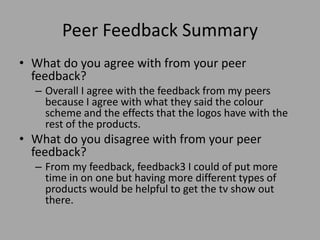 Peer Feedback Summary
• What do you agree with from your peer
feedback?
– Overall I agree with the feedback from my peers
because I agree with what they said the colour
scheme and the effects that the logos have with the
rest of the products.
• What do you disagree with from your peer
feedback?
– From my feedback, feedback3 I could of put more
time in on one but having more different types of
products would be helpful to get the tv show out
there.
 