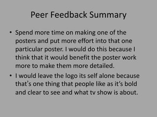 Peer Feedback Summary
• Spend more time on making one of the
posters and put more effort into that one
particular poster. I would do this because I
think that it would benefit the poster work
more to make them more detailed.
• I would leave the logo its self alone because
that’s one thing that people like as it’s bold
and clear to see and what tv show is about.
 
