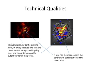 Technical Qualities
My work is similar to the existing
work, in a way because one that the
colour on the background is going
form one colour to back on the
outer boarder of the poster. It also has the mean logo in the
centre with particles behind the
mean asset.
 