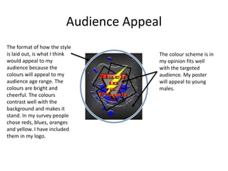 Audience Appeal
The format of how the style
is laid out, is what I think
would appeal to my
audience because the
colours will appeal to my
audience age range. The
colours are bright and
cheerful. The colours
contrast well with the
background and makes it
stand. In my survey people
chose reds, blues, oranges
and yellow. I have included
them in my logo.
The colour scheme is in
my opinion fits well
with the targeted
audience. My poster
will appeal to young
males.
 