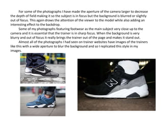 For some of the photographs I have made the aperture of the camera larger to decrease
the depth of field making it so the subject is in focus but the background is blurred or slightly
out of focus. This again draws the attention of the viewer to the model while also adding an
interesting effect to the backdrop.
Some of my photographs featuring footwear as the main subject very close up to the
camera and it is essential that the trainer is in sharp focus. When the background is very
blurry and out of focus it really brings the trainer out of the page and makes it stand out.
Almost all of the photographs I had seen on trainer websites have images of the trainers
like this with a wide aperture to blur the background and so I replicated this style in my
images.
 