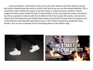 In post production I used various tools such as the spot-cleanser and clone stamp to ensure
the trainers looked brand new with no scuffs or dirt and as you can see this worked perfectly. This is
essential in order to allow the viewer to see the trainer in a new and clean condition. Fashion
images of trainers never shows the them in bad condition as this may make the viewer not want to
buy them, especially in trainers with lots of white on them that can get dirty easily. I did see some
adverts that contrasted this and showed shoes beaten up and old but these were for products such
as Doc Martens and Caterpillar work boots and so I don’t think it would have worked for these
trainers. You can see an example of this contrasting advert at the bottom right.
 