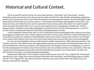 Historical and Cultural Context.
I think my work fits with the trends of current advertisements, “look books” and “how to wear” sections
released by street wear brands such as Stussy, Supreme, Obey and Huff. The style of fashion photography adopted by
brands such as these seems to be a more informal relaxed one and shooting more dynamic scenes involving the model
being active are becoming more and more common. I have researched the fashion photographer Tyrone Lebon, who
shoots for Stussy, and noticed how he uses this same kind of style and has said he often allows the model to decide
where the photo-shoot takes them so it is more of a joint adventure than a photographer dictated task. I feel this
approach gives a relatability to the target demographic and allows them to see the clothing being worn in more of a
real life context, something that high end studio fashion photography does not offer.
I tried to adopt this informal style seen in a lot of contemporary fashion photography when doing my own shoot,
encouraging my model to be active. Instead of giving instructions on how to pose and where to stand I followed him as
he did what he wanted. For example he himself decided to pick up the scooter and play with it which in turn allowed
me to achieve what I believe to be some of my most natural looking and successful shots from my final photographs.
For some of my photographs I had my model dressed in clothes inspired by the 1960’s Skinhead subculture. The
Fred Perry polo shirt, Doc Marten boots, Harrington jacket and braces are iconic pieces of clothing with heavy links to
the Skinhead fashion movement as was the union flag featured in the backdrop of one of my photographs. In some of
the other photographs the model is stood in front of a brick wall, this architectural feature has connotations of the city,
in particular the working class estates where the Skinhead subculture was born and so works well in the way it fits
with the theme, but also as an aesthetically pleasing backdrop.
Following the 2006 drama “This Is England” and the 2010 Channel 4 spin-off “This Is England ‘86” the Skinhead
subculture has seen a slight revival, becoming quite fashionable and remaining so, with filming beginning on another
spin-off “This Is England ’90” soon. Because of these influences and current trends I felt it was relevant to use the
Skinhead subculture for inspiration.
 