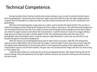Technical Competence.
During my photo shoot I had to consider what camera settings to use in order to achieve the best results
with my photographs. I found that when shooting at night it was quite difficult to get the right settings without
using the flash to help light the subject but after a period of experimenting and trial and error I produced some
good photos.
With this kind of photography a large aperture is often used to shorten the depth of field. This can blur or
soften the background whilst keeping the foreground of the image in sharp focus. The softening of the background
can minimalise distraction from the main subject and the contrast between blurry background and sharp subject
can make the subject stand out and attract the most attention. I used this theory in most of my images setting a
large aperture to allow me to get a shallow depth of field. This worked particularly well with some of my
photographs featuring footwear when I made the aperture large allowing for a very close up shot with a crisp
foreground against a very blurry background.
With the majority of my photographs being shot at night I had to use quite a high ISO. This allowed the
camera to pick up light better and so illuminate my images. I used the flash in some cases and so could make the
ISO slightly lower allowing their to be less grain which in turn improved the quality of the image slightly. In the
images where I did not use the flash however, the grain was not too bad and the images still came out well as long
as I set a higher ISO.
I kept the white balance on automatic for all of my photographs because, after experimenting with all the
manual settings I deemed appropriate for the light conditions present, the automatic setting was still producing
the best results.
 