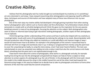 Creative Ability.
I believe that this photography task has really brought out and developed my creativity as it is something I
am very interested in and enjoy. I have enjoyed researching other photographers and exposing myself to different
ideas, techniques and sources of information and have adopted many of these new influences into my own
photography.
One of the main ways my creative ability had developed is through gaining inspiration from other existing
fashion photographers who I admire such as Tyrone Lebon and Terry Richardson. Terry Richardson shoots almost
exclusively in a studio with an all white background and I think this gave me the inspiration for the very passive
backdrops present in many of my photographs, focusing the attention on the subject. Both photographers also
seem to share an informal style trying to get naturalistic looking photographs, another aspect of their photography
I try to replicate.
I think that gaining a better understanding of the camera and how it works also helped with my creativity as
I could get better results with some of my photographs by tailoring the settings to my needs. Becoming better with
the post production side of things also aided my creativity as I could add effects and improve images in ways I
would not have known how to do before. For example in the photographs of the trainers I researched how to
eliminate dirt from an image and seamlessly clean it up. In doing so I progressed from merely using the paint tool
to cover the unwanted grime badly, to using the clone stamp, a tool I had never heard of before. This tool uses
selected pixels to cover up unwanted ones adding not only a colour match but also the correct texture and shade
blend, something that the paint tool is not sophisticated enough to do.
I have learnt more about the science of photography; what works in a photograph and why, for example
leading lines bring the eye into the photograph and geometrical shapes can help to frame a subject or draw
attention to certain aspects of a photograph (e.g. the rule of thirds). In the photograph with the Union jack I stood
the model in the middle because the stripe in the middle framed him and all the other lined lead towards him.
Deconstructing images in this way has helped me to decide how to take my photographs and where to frame other
elements of the shot that could help the overall composition.
 