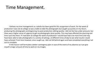 Time Management.
I believe my time management as a whole has been good for this assignment of work. For the week of
production I was not at college so was unable to take the photographs but caught up quickly on my return,
producing the photographs and beginning my post production editing quickly. I did not feel too under pressure, but
there was a higher sense of urgency to get my photographs done quickly. This may have effected the planning and
time I put into them. If I had been at college the week of production I would have had a lot more time and may
have been able to take photographs in a variety of settings, at different times of day to see what results I could
have achieved. From here however, once caught up, I did not fall behind again and have completed everything I set
out to complete.
In the future I will formulate a better contingency plan in case of the event of my absence so I can give
myself a larger amount of time to work on my images.
 
