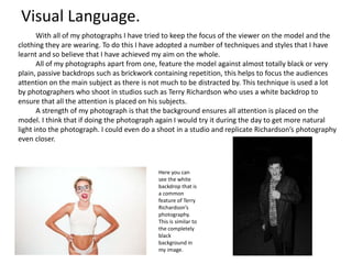 With all of my photographs I have tried to keep the focus of the viewer on the model and the
clothing they are wearing. To do this I have adopted a number of techniques and styles that I have
learnt and so believe that I have achieved my aim on the whole.
All of my photographs apart from one, feature the model against almost totally black or very
plain, passive backdrops such as brickwork containing repetition, this helps to focus the audiences
attention on the main subject as there is not much to be distracted by. This technique is used a lot
by photographers who shoot in studios such as Terry Richardson who uses a white backdrop to
ensure that all the attention is placed on his subjects.
A strength of my photograph is that the background ensures all attention is placed on the
model. I think that if doing the photograph again I would try it during the day to get more natural
light into the photograph. I could even do a shoot in a studio and replicate Richardson’s photography
even closer.
Here you can
see the white
backdrop that is
a common
feature of Terry
Richardson’s
photography.
This is similar to
the completely
black
background in
my image.
Visual Language.
 