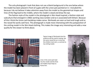 The only photograph I took that does not use a blank background is the one below where
the model has been placed in front of a gate with the union jack painted on it. I included this
because I do not believe it takes attention away from the model as the geometrical shapes and
lines of the flag lead to the middle, where the model is stood and draw the eye.
The fashion style of the model in the photograph is Skin Head inspired, a fashion style and
subculture that emerged in 1960s working class London and so is associated with Britain. Because
of this I think the Union Jack backdrop makes sense. Skinheads are seen as hard and rough and so
the raised fist works well here. The photograph is made more interesting with the juxtaposition of
the smiling model in the Skin Head clothing. This makes the image very interesting and adds a new
quality for the viewer to think about.
Lines in the union jack lead
into the model and the thick
red middle stripe helps to
frame him.
Typical image of Skinheads that the
audience will be used to seeing. Has
the same raised fist as in mine but
the children look stern, a contrast to
my smiling model.
 