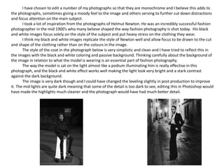 I have chosen to edit a number of my photographs so that they are monochrome and I believe this adds to
the photographs, sometimes giving a moody feel to the image and others serving to further cut down distractions
and focus attention on the main subject.
I took a lot of inspiration from the photographs of Helmut Newton. He was an incredibly successful fashion
photographer in the mid 1900’s who many believe shaped the way fashion photography is shot today. His black
and white images focus solely on the style of the subject and put heavy stress on the clothing they wear.
I think my black and white images replicate the style of Newton well and allow focus to be drawn to the cut
and shape of the clothing rather than on the colours in the image.
The style of the coat in the photograph below is very simplistic and clean and I have tried to reflect this in
the images with the black and white coloring and passive background. Thinking carefully about the background of
the image in relation to what the model is wearing is an essential part of fashion photography.
The way the model is sat on the light almost like a podium illuminating him is really effective in this
photograph, and the black and white effect works well making the light look very bright and a stark contrast
against the dark background.
The image is very dark though and I could have changed the leveling slightly in post production to improve
it. The mid lights are quite dark meaning that some of the detail is too dark to see, editing this in Photoshop would
have made the highlights much cleaner and the photograph would have had much better detail.
 