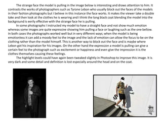 The strange face the model is pulling in the image below is interesting and draws attention to him. It
contrasts the works of photographers such as Tyrone Lebon who usually block out the faces of the models
in their fashion photographs but I believe in this instance the face works. It makes the viewer take a double
take and then look at the clothes he is wearing and I think the long black coat blending the model into the
background is eerily effective with the strange face he is pulling.
In some photographs I instructed my model to have a straight face and not show much emotion
whereas some images are quite expressive showing him pulling a face or laughing such as the one bellow.
In both cases the photographs worked well but in very different ways; when the model is being
emotionless it can add a moody feel to the image and the lack of emotion can allow the focus to be on the
clothing rather than the model himself. This is another way to block out the face and is maybe where
Lebon got his inspiration for his images. On the other hand the expression a model is pulling can give a
certain feel to the photograph such as excitement or happiness and even give the impression it is the
clothes themselves causing these feelings.
The highlight levels could have again been tweaked slightly in Photoshop to improve this image. It is
very dark and some detail and definition is lost especially around the head and on the coat.
 