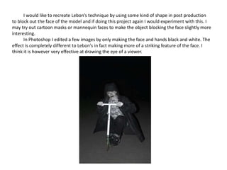 I would like to recreate Lebon’s technique by using some kind of shape in post production
to block out the face of the model and if doing this project again I would experiment with this. I
may try out cartoon masks or mannequin faces to make the object blocking the face slightly more
interesting.
In Photoshop I edited a few images by only making the face and hands black and white. The
effect is completely different to Lebon's in fact making more of a striking feature of the face. I
think it is however very effective at drawing the eye of a viewer.
 