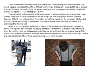 I tried not to create an overly superficial, set up look to my photographs and hoped that this
would create a naturalistic feel. This is difficult when doing a photography shoot but I tried to achieve
it by mostly having the model doing things and moving around, as opposed to standing completely
still in a fixed pose as I took photographs of him.
This naturalistic technique is something often used in fashion photography and one that I have
noticed companies such as Supreme and Palace using a lot. The photograph below is from the
Supreme X North Face collaboration. The models are walking away from the camera as if talking but
you can still see the clothing in good detail. This creates a good natural looking photo that still
showcases the clothing well.
Many of my photographs replicate this style and the one I captured with the model looking
down, tucking in his polo shirt and not paying attention to the camera showcases this perfectly. It
gives the model a more normal appearance as they are not looking at the camera and posing. This
makes them more relatable to an audience member who may not be comfortable in front of a camera
and may feel alienated from these models striking poses inside studios.
 