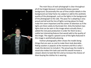 The main focus of each photograph is clear throughout
all of my images because I consistently keep a passive
background. Occasionally the use of lines and/or details in the
background can help frame my subject or add to the aesthetic
quality of the photograph, such as the lights in the background
of the photograph to the side. The pose he is adopting is very
proud and tall and the line of lights running above his head
make him seem important and the center of attention as if the
lights are there solely to illuminate him. Only the bottom two
lights that can be seen in the image where actually there, I
added the rest post production in order for them to be a
subtle but interesting feature that would add to the quality of
the image. The organic upward curve of the lights featured In
this image is aesthetically pleasing.
Fashion photography often shows the model doing
things that are seen as cool to make them look desirable.
Riding scooters is popular at the moment and this is why I
made the decision to include it. The proud way the model is
stood also makes him look cool and this would increase a
viewers desire to look like him and so increase the chance of
them buying the clothes he is wearing.
 